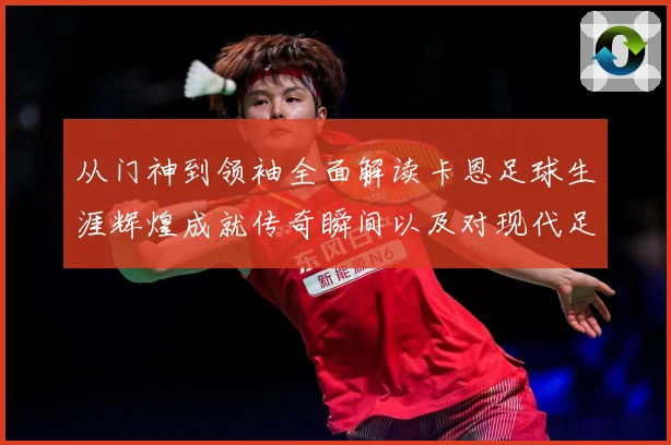 从门神到领袖全面解读卡恩足球生涯辉煌成就传奇瞬间以及对现代足球发解析