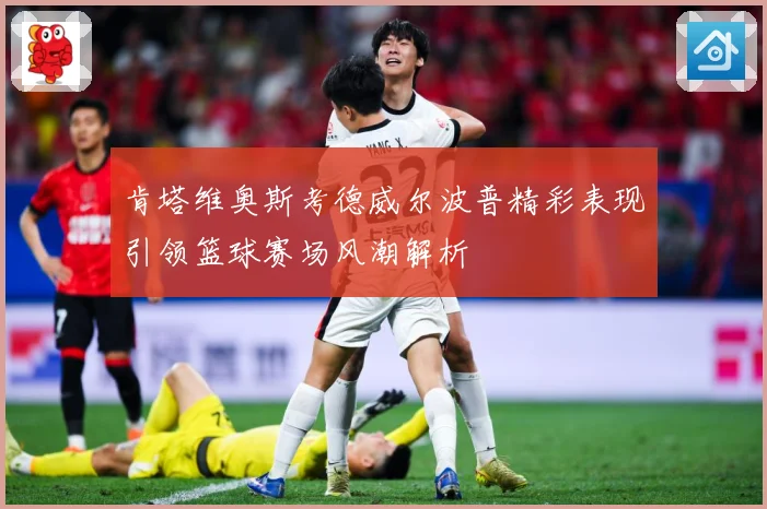 肯塔维奥斯考德威尔波普精彩表现引领篮球赛场风潮解析