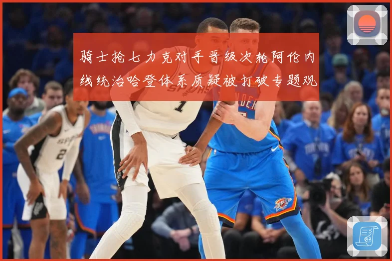 骑士抢七力克对手晋级次轮阿伦内线统治哈登体系质疑被打破专题观察
